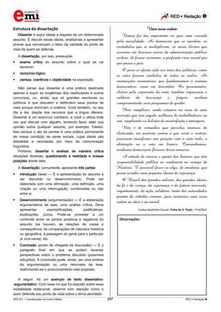RED  Redação 
_________________________________________________________________________________________________________________________
___________________________________________________________________________________________________________________________________________________________________________________________________________________________________________________________________________________________________________________________________________________________________________________________________________________________ _____________________________________________________________________________________________________________
SEE-AC  Coordenação de Ensino Médio RED  Redação 
237
Estrutura da dissertação
Dissertar é expor ideias a respeito de um determinado
assunto. É discutir essas ideias, analisá-las e apresentar
provas que convençam o leitor da validade do ponto de
vista de quem as defende.
A dissertação, por isso, pressupõe:
 exame crítico do assunto sobre o qual se vai
escrever;
 raciocínio lógico;
 clareza, coerência e objetividade na exposição.
Não pense que dissertar é uma prática destinada
apenas a suprir as exigências dos vestibulares e outros
concursos, ou, ainda, que só grandes escritores ou
políticos é que discutem e defendem seus pontos de
vista porque dominam a oratória. Você também, no seu
dia a dia, dispõe dos recursos que a língua oferece.
Dissertar é um exercício cotidiano, e você o utiliza toda
vez que discute com alguém, tentando fazer valer sua
opinião sobre qualquer assunto, por exemplo, futebol.
Isso porque o ato de pensar é uma prática permanente
da nossa condição de seres sociais, cujas ideias são
debatidas e veiculadas por meio da comunicação
linguística.
Portanto, dissertar é analisar de maneira crítica
situações diversas, questionando a realidade e nossas
posições diante dela.
A dissertação, comumente, apresenta três partes:
 Introdução (tese) — É a apresentação do assunto a
ser discutido no desenvolvimento. Pode ser
elaborada com uma afirmação, uma definição, uma
citação ou uma interrogação, combinadas ou não
entre si.
 Desenvolvimento (argumentação) — É a elaboração
argumentativa da tese, uma análise crítica. Deve
apresentar exemplificações, justificativas,
explicações, juízos. Pode-se proceder a um
confronto entre os pontos positivos e negativos do
assunto (se houver), às relações de causa e
consequência, às comparações de natureza histórica
ou geográfica, à passagem do geral para o particular
(e vice-versa), etc.
 Conclusão (ponto de chegada da discussão) — É o
parágrafo final em que se podem levantar
perspectivas sobre o problema discutido (possíveis
soluções). A conclusão pode, ainda, ser uma síntese
da argumentação ou uma retomada da tese,
reafirmando-se o posicionamento nela proposto.
A seguir, há um exemplo de texto dissertativo-
-argumentativo. Com base no que foi exposto sobre essa
modalidade redacional, observe com atenção como o
autor defende seu ponto de vista sobre o tema abordado.
Uma nova ordem
Nunca foi tão importante no país uma cruzada
pela moralidade. As denúncias que se sucedem, os
escândalos que se multiplicam, os casos ilícitos que
ocorrem em diversos níveis da administração pública
exibem, de forma veemente, a profunda crise moral por
que passa o país.
O povo se afasta cada vez mais dos políticos, como
se estes fossem símbolos de todos os males. As
instituições normativas, que fundamentam o sistema
democrático, caem em descrédito. Os governantes,
eleitos pela expressão do voto, também engrossam a
caldeira da descrença e, frágeis, acabam
comprometendo seus programas de gestão.
Para complicar, ainda estamos no meio de uma
recessão que tem jogado milhares de trabalhadores na
rua, ampliando os bolsões de insatisfação e amargura.
Não é de estranhar que parcelas imensas do
eleitorado, em protesto contra o que veem e sentem,
procurem manifestar sua posição com o voto nulo, a
abstenção ou o voto em branco. Convenhamos,
nenhuma democracia floresce dessa maneira.
A atitude de inércia e apatia dos homens que têm
responsabilidade pública os condenará ao castigo da
História. É possível fazer-se algo, de imediato, que
possa acender uma pequena chama de esperança.
O Brasil dos grandes valores, das grandes ideias,
da fé e da crença, da esperança e do futuro necessita,
urgentemente, da ação solidária, tanto das autoridades
quanto do cidadão comum, para instaurar uma nova
ordem na ética e na moral.
Carlos Apolinário Suzuki. Folha de S. Paulo, 17/4/2004.
Observações:
 