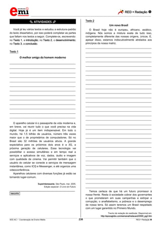 RED  Redação 
_________________________________________________________________________________________________________________________
___________________________________________________________________________________________________________________________________________________________________________________________________________________________________________________________________________________________________________________________________________________________________________________________________________________________ _____________________________________________________________________________________________________________
SEE-AC  Coordenação de Ensino Médio RED  Redação 
238
*********** ATIVIDADES ***********
Você já leu vários textos e estudou a estrutura-padrão
do texto dissertativo, por isso poderá completar as partes
que faltam nos textos a seguir. Complete-os, escrevendo:
no Texto 1, a introdução; no Texto 2, o desenvolvimento;
no Texto 3, a conclusão.
Texto 1
O melhor amigo do homem moderno
___________________________________________________
___________________________________________________
___________________________________________________
___________________________________________________
___________________________________________________
___________________________________________________
___________________________________________________
___________________________________________________
___________________________________________________
___________________________________________________
___________________________________________________
___________________________________________________
___________________________________________________
O aparelho celular é o passaporte da vida moderna e,
em breve, vai reunir tudo o que você precisa na vida
digital. Hoje já é um item indispensável. Em todo o
mundo, há 1,5 bilhão de usuários, número três vezes
maior que o de proprietários de computadores. Só no
Brasil são 32 milhões de usuários ativos. A grande
expectativa para os próximos dois anos é a 3G, a
próxima geração de celulares. Essa tecnologia vai
possibilitar o acesso simultâneo e em tempo real a
serviços e aplicativos de voz, dados, áudio e imagem
com qualidade de cinema. Vai permitir também que o
usuário do celular se conecte a serviços de mensagem
instantânea, como ICQ e Messenger, e até organize uma
videoconferência.
Aparelhos celulares com diversas funções já estão se
tornando lugar-comum.
Superinteressante, São Paulo, mar. 2005.
Edição especial: O Livro do Futuro.
________________________________________________
*rascunho*
Texto 2
Um novo Brasil
O Brasil hoje não é europeu, africano, asiático,
indígena. Nós somos a mistura exata de tudo isso,
completamente diferente das nossas origens, únicos. E,
apesar disso, estamos indiscutivelmente atrelados aos
princípios da nossa matriz.
___________________________________________________
___________________________________________________
___________________________________________________
___________________________________________________
___________________________________________________
___________________________________________________
___________________________________________________
___________________________________________________
___________________________________________________
___________________________________________________
___________________________________________________
___________________________________________________
___________________________________________________
___________________________________________________
___________________________________________________
___________________________________________________
___________________________________________________
___________________________________________________
___________________________________________________
___________________________________________________
___________________________________________________
___________________________________________________
___________________________________________________
___________________________________________________
___________________________________________________
___________________________________________________
___________________________________________________
___________________________________________________
___________________________________________________
___________________________________________________
___________________________________________________
___________________________________________________
Temos certeza de que há um futuro promissor à
nossa frente. Resta à sociedade cobrar dos governantes
o que prometeram em suas campanhas e extirpar a
corrupção, o analfabetismo, a pobreza e o desemprego
de nossa terra. Só assim teremos um Brasil respeitado
com um lugar garantido no Primeiro Mundo.
Trecho de redação de vestibular. Disponível em:
http://epocaglobo.com/semanal/redacao2/2000_pg2.htm
 