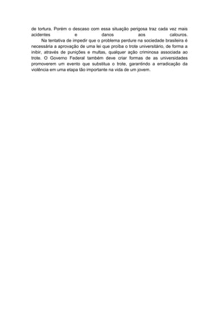 de tortura. Porém o descaso com essa situação perigosa traz cada vez mais
acidentes e danos aos calouros.
Na tentativa de impedir que o problema perdure na sociedade brasileira é
necessária a aprovação de uma lei que proíba o trote universitário, de forma a
inibir, através de punições e multas, qualquer ação criminosa associada ao
trote. O Governo Federal também deve criar formas de as universidades
promoverem um evento que substitua o trote, garantindo a erradicação da
violência em uma etapa tão importante na vida de um jovem.
 