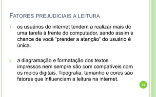 FATORES PREJUDICIAIS A LEITURA
1. os usuários de internet tendem a realizar mais de
uma tarefa à frente do computador, sendo assim a
chance de você “prender a atenção” do usuário é
única.
2. a diagramação e formatação dos textos
impressos nem sempre são com compatíveis com
os meios digitais. Tipografia, tamanho e cores são
fatores que influenciam a leitura na internet.
10
 