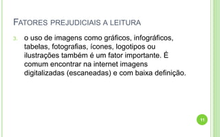 FATORES PREJUDICIAIS A LEITURA
3. o uso de imagens como gráficos, infográficos,
tabelas, fotografias, ícones, logotipos ou
ilustrações também é um fator importante. É
comum encontrar na internet imagens
digitalizadas (escaneadas) e com baixa definição.
11
 