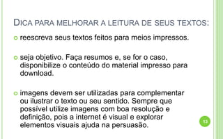 DICA PARA MELHORAR A LEITURA DE SEUS TEXTOS:
 reescreva seus textos feitos para meios impressos.
 seja objetivo. Faça resumos e, se for o caso,
disponibilize o conteúdo do material impresso para
download.
 imagens devem ser utilizadas para complementar
ou ilustrar o texto ou seu sentido. Sempre que
possível utilize imagens com boa resolução e
definição, pois a internet é visual e explorar
elementos visuais ajuda na persuasão.
13
 