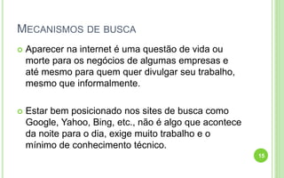 MECANISMOS DE BUSCA
 Aparecer na internet é uma questão de vida ou
morte para os negócios de algumas empresas e
até mesmo para quem quer divulgar seu trabalho,
mesmo que informalmente.
 Estar bem posicionado nos sites de busca como
Google, Yahoo, Bing, etc., não é algo que acontece
da noite para o dia, exige muito trabalho e o
mínimo de conhecimento técnico.
15
 