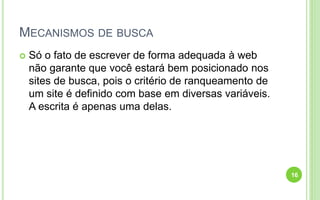 MECANISMOS DE BUSCA
 Só o fato de escrever de forma adequada à web
não garante que você estará bem posicionado nos
sites de busca, pois o critério de ranqueamento de
um site é definido com base em diversas variáveis.
A escrita é apenas uma delas.
16
 