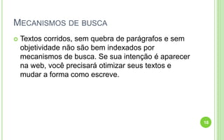MECANISMOS DE BUSCA
 Textos corridos, sem quebra de parágrafos e sem
objetividade não são bem indexados por
mecanismos de busca. Se sua intenção é aparecer
na web, você precisará otimizar seus textos e
mudar a forma como escreve.
18
 