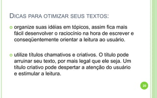 DICAS PARA OTIMIZAR SEUS TEXTOS:
 organize suas idéias em tópicos, assim fica mais
fácil desenvolver o raciocínio na hora de escrever e
conseqüentemente orientar a leitura ao usuário.
 utilize títulos chamativos e criativos. O título pode
arruinar seu texto, por mais legal que ele seja. Um
título criativo pode despertar a atenção do usuário
e estimular a leitura.
20
 