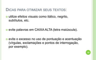 DICAS PARA OTIMIZAR SEUS TEXTOS:
 utilize efeitos visuais como itálico, negrito,
subtítulos, etc.
 evite palavras em CAIXA ALTA (letra maiúscula).
 evite o excesso no uso de pontuação e acentuação
(vírgulas, exclamações e pontos de interrogação,
por exemplo).
22
 