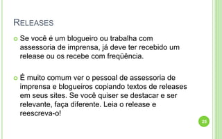 RELEASES
 Se você é um blogueiro ou trabalha com
assessoria de imprensa, já deve ter recebido um
release ou os recebe com freqüência.
 É muito comum ver o pessoal de assessoria de
imprensa e blogueiros copiando textos de releases
em seus sites. Se você quiser se destacar e ser
relevante, faça diferente. Leia o release e
reescreva-o!
25
 