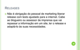 RELEASES
 Não é obrigação do pessoal de marketing liberar
release com texto ajustado para a internet. Cabe
ao blogueiro ou assessor de imprensa que vai
repassar a informação em um site, ler o release e
adaptá-lo às suas necessidades.
26
 