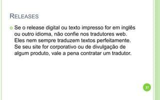 RELEASES
 Se o release digital ou texto impresso for em inglês
ou outro idioma, não confie nos tradutores web.
Eles nem sempre traduzem textos perfeitamente.
Se seu site for corporativo ou de divulgação de
algum produto, vale a pena contratar um tradutor.
27
 