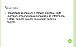 RELEASES
 Recomendo reescrever o release digital ou texto
impresso, preservando a idoneidade da informação
e claro, sempre colocar os créditos do texto
original.
28
 