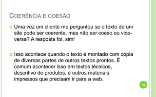 COERÊNCIA E COESÃO
 Uma vez um cliente me perguntou se o texto de um
site pode ser coerente, mas não ser coeso ou vice-
versa? A resposta foi, sim!
 Isso acontece quando o texto é montado com cópia
de diversas partes de outros textos prontos. É
comum acontecer isso em textos técnicos,
descritivo de produtos, e outros materiais
impressos que precisam ir para a web.
30
 