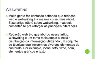 WEBWRITING
 Muita gente faz confusão achando que redação
web e webwriting é a mesma coisa, mas não é.
Esse artigo não é sobre webwriting, mas quis
comentar só pra reforçar as principais diferenças.
 Redação web é o que abordo nesse artigo.
Webwriting é um tema mais amplo e inclui a
distribuição da informação utilizando um conjunto
de técnicas que incluem os diversos elementos do
conteúdo. Por exemplo, ícone, foto, filme, som,
elementos gráficos e texto. 33
 