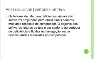 ACESSIBILIDADE | LEITORES DE TELA
 Os leitores de tela para deficientes visuais são
softwares projetados para emitir sinais sonoros
mediante resposta de computador. O objetivo dos
softwares leitores de tela é dar conforto ao portador
de deficiência e fluidez na navegação web e
demais tarefas realizadas no computador.
37
 