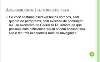 ACESSIBILIDADE | LEITORES DE TELA
 Se você costuma escrever textos corridos, sem
quebra de parágrafos, com excesso de pontuação
ou uso excessivo de CAIXA ALTA, lembre-se que
pessoas com deficiência visual podem acessar seu
site e ter uma experiência ruim de navegação.
38
 