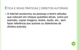 ÉTICA E BOAS PRÁTICAS | DIREITOS AUTORAIS
 A internet acostumou as pessoas a terem atitudes
que colocam em cheque questões éticas, como por
exemplo, copiar imagens, textos, áudio, etc., sem
fazer referência aos autores ou detentores de
direitos autorais.
40
 