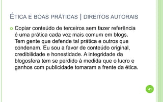 ÉTICA E BOAS PRÁTICAS | DIREITOS AUTORAIS
 Copiar conteúdo de terceiros sem fazer referência
é uma prática cada vez mais comum em blogs.
Tem gente que defende tal prática e outros que
condenam. Eu sou a favor de conteúdo original,
credibilidade e honestidade. A integridade da
blogosfera tem se perdido à medida que o lucro e
ganhos com publicidade tomaram a frente da ética.
41
 