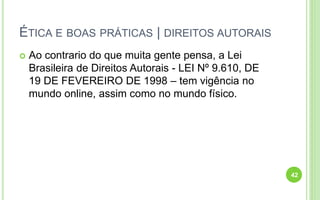 ÉTICA E BOAS PRÁTICAS | DIREITOS AUTORAIS
 Ao contrario do que muita gente pensa, a Lei
Brasileira de Direitos Autorais - LEI Nº 9.610, DE
19 DE FEVEREIRO DE 1998 – tem vigência no
mundo online, assim como no mundo físico.
42
 