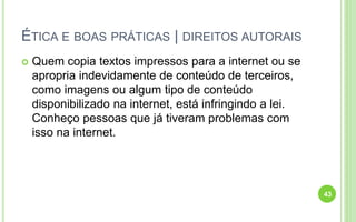 ÉTICA E BOAS PRÁTICAS | DIREITOS AUTORAIS
 Quem copia textos impressos para a internet ou se
apropria indevidamente de conteúdo de terceiros,
como imagens ou algum tipo de conteúdo
disponibilizado na internet, está infringindo a lei.
Conheço pessoas que já tiveram problemas com
isso na internet.
43
 