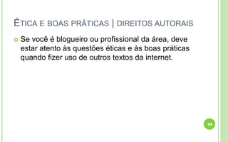 ÉTICA E BOAS PRÁTICAS | DIREITOS AUTORAIS
 Se você é blogueiro ou profissional da área, deve
estar atento às questões éticas e às boas práticas
quando fizer uso de outros textos da internet.
44
 