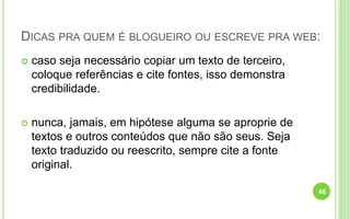 DICAS PRA QUEM É BLOGUEIRO OU ESCREVE PRA WEB:
 caso seja necessário copiar um texto de terceiro,
coloque referências e cite fontes, isso demonstra
credibilidade.
 nunca, jamais, em hipótese alguma se aproprie de
textos e outros conteúdos que não são seus. Seja
texto traduzido ou reescrito, sempre cite a fonte
original.
46
 