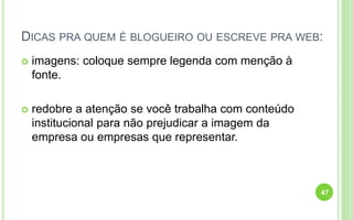 DICAS PRA QUEM É BLOGUEIRO OU ESCREVE PRA WEB:
 imagens: coloque sempre legenda com menção à
fonte.
 redobre a atenção se você trabalha com conteúdo
institucional para não prejudicar a imagem da
empresa ou empresas que representar.
47
 
