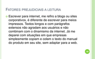 FATORES PREJUDICIAIS A LEITURA
 Escrever para internet, me refiro a blogs ou sites
corporativos, é diferente de escrever para meios
impressos. Textos longos e com parágrafos
extensos não agradam aos usuários e não
combinam com o dinamismo da internet. Já me
deparei com situações em que empresas
simplesmente copiam e colam o texto do manual
do produto em seu site, sem adaptar para a web.
08
 