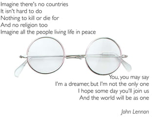 Imagine there's no countries
It isn't hard to do
Nothing to kill or die for
And no religion too
Imagine all the people living life in peace




                                               You, you may say
                        I'm a dreamer, but I'm not the only one
                                  I hope some day you'll join us
                                   And the world will be as one

                                                    John Lennon
 