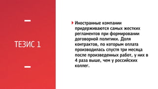 ТЕЗИС 1 
! Иностранные компании 
придерживаются самых жестких 
регламентов при формировании 
договорной политики. Доля 
контрактов, по которым оплата 
производилась спустя три месяца 
после произведенных работ, у них в 
4 раза выше, чем у российских 
коллег. 
 