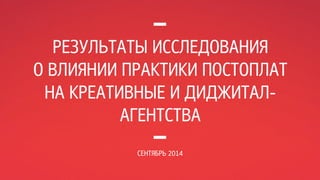 РЕЗУЛЬТАТЫ ИССЛЕДОВАНИЯ 
О ВЛИЯНИИ ПРАКТИКИ ПОСТОПЛАТ 
НА КРЕАТИВНЫЕ И ДИДЖИТАЛ- 
АГЕНТСТВА 
СЕНТЯБРЬ 2014 
 