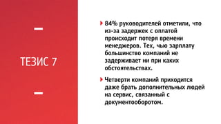 ТЕЗИС 7 
! 84% руководителей отметили, что 
из-за задержек с оплатой 
происходит потеря времени 
менеджеров. Тех, чью зарплату 
большинство компаний не 
задерживает ни при каких 
обстоятельствах. 
! Четверти компаний приходится 
даже брать дополнительных людей 
на сервис, связанный с 
документооборотом. 
 