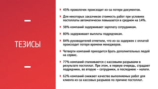 ТЕЗИСЫ 
! 45% проволочек происходит из-за потери документов. 
! Для некоторых заказчиков стоимость работ при условиях 
постоплаты автоматически повышается в среднем на 14%. 
! 38% компаний задерживают зарплату сотрудникам. 
! 80% задерживают выплаты подрядчикам. 
! 84% руководителей отметили, что из-за задержек с оплатой 
происходит потеря времени менеджеров. 
! Четверти компаний приходится брать дополнительных людей 
на сервис. 
! 77% компаний сталкиваются с кассовыми разрывами в 
результате постоплат. При этом, в первую очередь, страдают 
подрядчики, во вторую – сотрудники, в последнюю – налоги. 
! 62% компаний снижают качество выполняемых работ для 
клиента из-за кассовых разрывов по причине постоплат. 
 