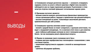 ВЫВОДЫ 
1) Сложившаяся ситуация достаточно серьезна — склонность оговаривать 
задержку оплаты за услуги в области креатива и digital стала массовой и 
наблюдается уже на стадии подписания договоров. В дополнение к этому 
зачастую отсрочка платежей превышает согласованные заранее сроки. 
2) Причинами постоплат являются: 
- желание клиентов выиграть дополнительные финансовые преимущества; 
- плохая организация работы, ведущая к проволочкам при документообороте; 
- высокая конкуренция на рынке, позволяющая заказчиками диктовать 
привлекательные для себя условия. 
3) Сложившаяся практика негативно влияет на рынок 
- мелкий и средний бизнес не может соперничать с крупными агентствами, что 
ведет к нездоровой конкуренции, что в конечном итоге плохо и для клиентов; 
- даже стабильно работающие компании не могут полноценно развивать 
бизнес, так как вынуждены решать финансовые вопросы. 
4) Мерами по изменению такого положения могут быть: 
- создание реестров недобросовестных плательщиков и ознакомление с ними 
участников отрасли; 
- закрепление недопустимости задержек с оплатой на законодательном 
уровне; 
- публичное обсуждение проблемы. 
 