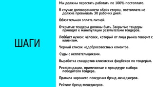 ШАГИ 
Мы должны перестать работать по 100% постоплате. 
В случае договоренности обеих сторон, постоплата не 
должна превышать 30 рабочих дней. 
Обязательная оплата питчей. 
Открытые тендеры должны быть. Закрытые тендеры 
приводят к манипуляции результатами тендеров. 
Лоббист нужен: человек, который от лица рынка говорит с 
клиентом. 
Черный список недобросовестных клиентов. 
Суды с неплательщиками. 
Выработка стандартов клиентских фидбеков по тендерам. 
Рекомендации, применимые к процедуре выбора 
победителя тендера. 
Правила хорошего поведения брэнд-менеджеров. 
Рейтинг бренд-менеджеров. 
 