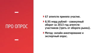 ПРО ОПРОС 
! 67 агентств приняло участие. 
! 8,95 млрд рублей - совокупный 
оборот за 2013 год агентств- 
участников (треть от оборота рынка). 
! Метод: онлайн-анкетирование и 
экспертный опрос. 
 