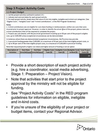 • Provide a short description of each project activity
(e.g. hire a coordinator, social media advertising,
Stage 1: Preparation – Project Vision).
• Note that activities that start prior to the project
approval by the ministry will not be eligible for
funding.
• See “Project Activity Costs” in the RED program
guidelines for information on eligible, ineligible
and in-kind costs.
• If you’re unsure of the eligibility of your project or
budget items, contact your Regional Advisor.
 