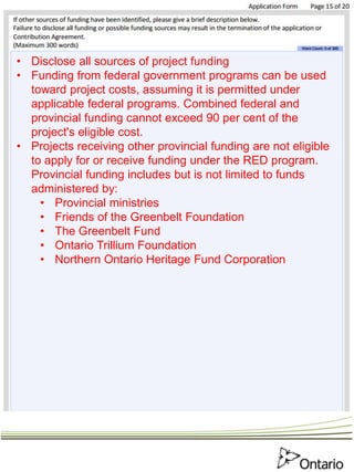 • Disclose all sources of project funding
• Funding from federal government programs can be used
toward project costs, assuming it is permitted under
applicable federal programs. Combined federal and
provincial funding cannot exceed 90 per cent of the
project's eligible cost.
• Projects receiving other provincial funding are not eligible
to apply for or receive funding under the RED program.
Provincial funding includes but is not limited to funds
administered by:
• Provincial ministries
• Friends of the Greenbelt Foundation
• The Greenbelt Fund
• Ontario Trillium Foundation
• Northern Ontario Heritage Fund Corporation
 