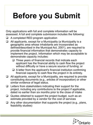 Before you Submit
Only applications with full and complete information will be
assessed. A full and complete submission includes the following:
 A completed RED program application
 All applicants, except for a Municipality (a Municipality is a
geographic area whose inhabitants are incorporated as
defined/described in the Municipal Act, 2001), are required to
provide financial information that demonstrates capacity to
implement the project. Information which may be acceptable to
demonstrate capacity includes:
 Three years of financial records that indicate each
applicant has the financial ability to cash flow the project
without difficulty or have a secure source of funding; or
 A letter from the applicant's financial institution confirming
financial capacity to cash flow the project in its entirety.
 All applicants, except for a Municipality, are required to provide
constituting documents (e.g., articles of incorporation) or other
similar evidence of legal status.
 Letters from stakeholders indicating their support for the
project, including any contributions to the project if applicable,
dated no earlier than six months prior to the close of intake
 Quotes obtained to support the project budget, such as an
estimate provided by a vendor for the cost of services
 Any other documentation that supports the project (e.g., plans,
feasibility studies)
 
