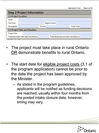 • The project must take place in rural Ontario
OR demonstrate benefits to rural Ontario.
• The start date for eligible project costs (3.1 of
the program application) cannot be prior to
the date the project has been approved by
the Minister.
– As stated in the program guidelines,
applicants will be notified as funding decisions
are reached, usually within four months from
the posted intake closure date; however,
timing may vary.
 