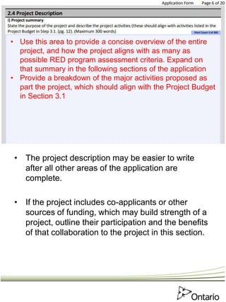 • The project description may be easier to write
after all other areas of the application are
complete.
• If the project includes co-applicants or other
sources of funding, which may build strength of a
project, outline their participation and the benefits
of that collaboration to the project in this section.
• Use this area to provide a concise overview of the entire
project, and how the project aligns with as many as
possible RED program assessment criteria. Expand on
that summary in the following sections of the application
• Provide a breakdown of the major activities proposed as
part the project, which should align with the Project Budget
in Section 3.1
 