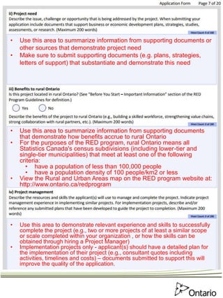 • Use this area to summarize information from supporting documents or
other sources that demonstrate project need
• Make sure to submit supporting documents (e.g. plans, strategies,
letters of support) that substantiate and demonstrate this need
• Use this area to summarize information from supporting documents
that demonstrate how benefits accrue to rural Ontario
• For the purposes of the RED program, rural Ontario means all
Statistics Canada's census subdivisions (including lower-tier and
single-tier municipalities) that meet at least one of the following
criteria:
• have a population of less than 100,000 people
• have a population density of 100 people/km2 or less
• View the Rural and Urban Areas map on the RED program website at:
http://www.ontario.ca/redprogram
• Use this area to demonstrate relevant experience and skills to successfully
complete the project (e.g., two or more projects of at least a similar scope
or scale completed within your organization , or how the skills can be
obtained through hiring a Project Manager)
• Implementation projects only - applicant(s) should have a detailed plan for
the implementation of their project (e.g., consultant quotes including
activities, timelines and costs) – documents submitted to support this will
improve the quality of the application.
 