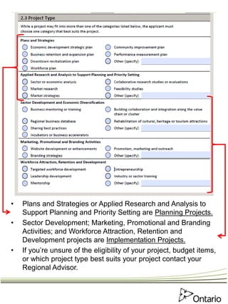 • Plans and Strategies or Applied Research and Analysis to
Support Planning and Priority Setting are Planning Projects.
• Sector Development; Marketing, Promotional and Branding
Activities; and Workforce Attraction, Retention and
Development projects are Implementation Projects.
• If you’re unsure of the eligibility of your project, budget items,
or which project type best suits your project contact your
Regional Advisor.
 