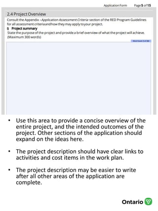 • Use this area to provide a concise overview of the
entire project, and the intended outcomes of the
project. Other sections of the application should
expand on the ideas here.
• The project description should have clear links to
activities and cost items in the work plan.
• The project description may be easier to write
after all other areas of the application are
complete.
 