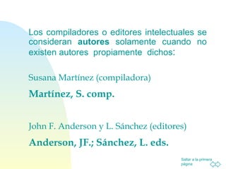 Los compiladores o editores intelectuales se consideran  autores  solamente cuando no existen autores  propiamente  dichos : Susana Martínez (compiladora) Martínez, S. comp. John F. Anderson y L. Sánchez (editores) Anderson, JF.; Sánchez, L. eds. 