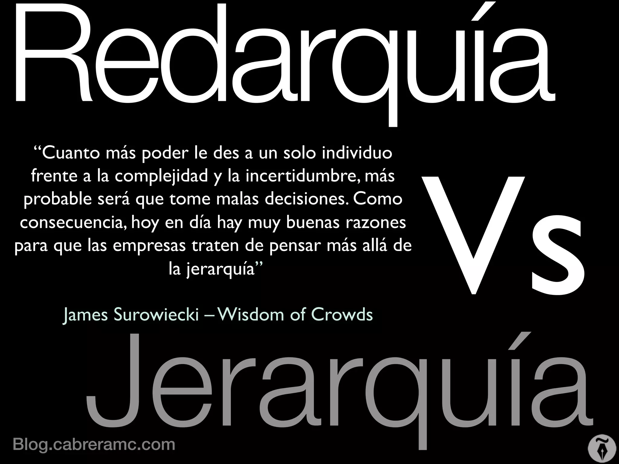 Redarquía 	

           	

 Vs
   “Cuanto más poder le des a un solo individuo
  frente a la complejidad y la incertidumbre, más
 probable será que tome malas decisiones. Como
 consecuencia, hoy en día hay muy buenas razones
para que las empresas traten de pensar más allá de
                    la jerarquía”
                           	

                                 	

                                                     	


        Jerarquía
      James Surowiecki – Wisdom of Crowds     	





                 	

Blog.cabreramc.com!
 