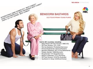 BENIDORM BASTARDSBENIDORM BASTARDS
OLD FOLKS PRANK YOUNG PUNKS.OLD FOLKS PRANK YOUNG PUNKS.
Sold to 20+ countries, including:
• “Betty White’s Off Their Rockers”(NBC/US)
• “Off Their Rockers”(ITV 1/UK)
• “Old Ass Bastards”(ProSieben/Germany)
• “Pensionärsjävlarvlar”(Kanal 5/Sweden)
• “Benidorm Bastards”(RTL 4/The Netherlands)
• “Rollator Banden”(SBS/Denmark)
• “Bingobanden”(TV Norge/Norway)
• “Batrani si Nelinistiti”(TV 2/ Romania)
• “Off Their Rockers”(FOXTEL/Australia)
• “JeulGeoUn In Seng”(tvN/South Korea)
Sold to 20+ countries, including:
• “Betty White’s Off Their Rockers”(NBC/US)
• “Off Their Rockers”(ITV 1/UK)
• “Old Ass Bastards”(ProSieben/Germany)
• “Pensionärsjävlarvlar”(Kanal 5/Sweden)
• “Benidorm Bastards”(RTL 4/The Netherlands)
• “Rollator Banden”(SBS/Denmark)
• “Bingobanden”(TV Norge/Norway)
• “Batrani si Nelinistiti”(TV 2/ Romania)
• “Off Their Rockers”(FOXTEL/Australia)
• “JeulGeoUn In Seng”(tvN/South Korea)
17
 