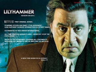 A NEW YORK MOBSTER IN NORWAY.
REALLY?
A NEW YORK MOBSTER IN NORWAY.
REALLY?
FIRST ORIGINAL SERIES.
STARRING STEVEN VAN ZANDT (“THE SOPRANOS“,
LEAD GUITARIST IN BRUCE SPRINGSTEEN‘S E STREET BAND).
CO-FINANCED BY RED ARROW INTERNATIONAL.
ALL-TIME HIGH FOR NORWAY’S NRK1: VIEWED BY 1/5 OF THE
POPULATION.
SALES TO 130+ COUNTRIES, COVERING ALL CONTINENTS –
INCLUDING KEY MARKETS LIKE UK (BBC) AND US (NETFLIX).
FIRST ORIGINAL SERIES.
STARRING STEVEN VAN ZANDT (“THE SOPRANOS“,
LEAD GUITARIST IN BRUCE SPRINGSTEEN‘S E STREET BAND).
CO-FINANCED BY RED ARROW INTERNATIONAL.
ALL-TIME HIGH FOR NORWAY’S NRK1: VIEWED BY 1/5 OF THE
POPULATION.
SALES TO 130+ COUNTRIES, COVERING ALL CONTINENTS –
INCLUDING KEY MARKETS LIKE UK (BBC) AND US (NETFLIX).
SEASON II IN 2013.
7
7
 
