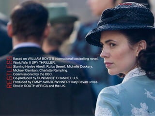 Based on WILLIAM BOYD’S international bestselling novel.
World War II SPY THRILLER.
Starring Hayley Atwell, Rufus Sewell, Michelle Dockery,
Michael Gambon, Charlotte Rampling.
Commissioned by the BBC.
Co-produced by SUNDANCE CHANNEL U.S.
Produced by EMMY AWARD WINNER Hilary Bevan Jones.
Shot in SOUTH AFRICA and the UK.
Based on WILLIAM BOYD’S international bestselling novel.
World War II SPY THRILLER.
Starring Hayley Atwell, Rufus Sewell, Michelle Dockery,
Michael Gambon, Charlotte Rampling.
Commissioned by the BBC.
Co-produced by SUNDANCE CHANNEL U.S.
Produced by EMMY AWARD WINNER Hilary Bevan Jones.
Shot in SOUTH AFRICA and the UK.
9
 