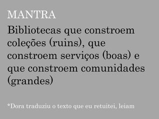 MANTRA
Bibliotecas que constroem
coleções (ruins), que
constroem serviços (boas) e
que constroem comunidades
(grandes)
*Dora traduziu o texto que eu retuitei, leiam

 