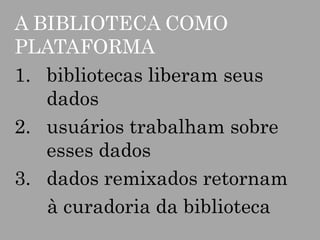 A BIBLIOTECA COMO
PLATAFORMA
1. bibliotecas liberam seus
dados
2. usuários trabalham sobre
esses dados
3. dados remixados retornam
à curadoria da biblioteca

 